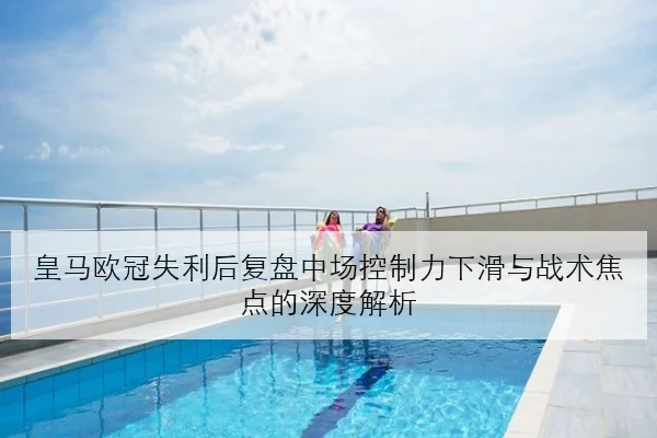 皇马欧冠失利后复盘中场控制力下滑与战术焦点的深度解析